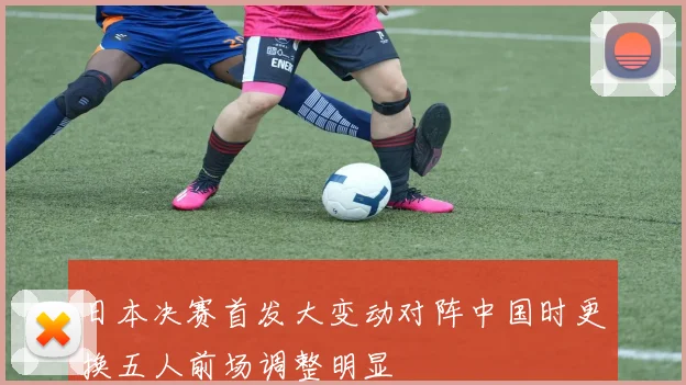 日本决赛首发大变动对阵中国时更换五人前场调整明显