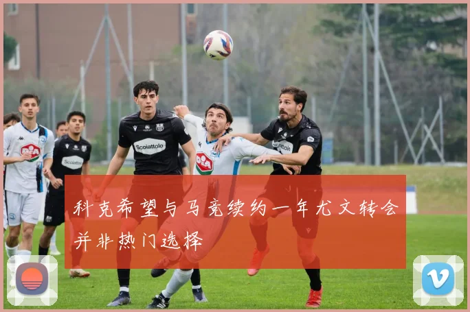科克希望与马竞续约一年尤文转会并非热门选择