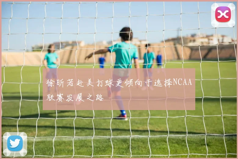 徐昕若赴美打球更倾向于选择NCAA联赛发展之路
