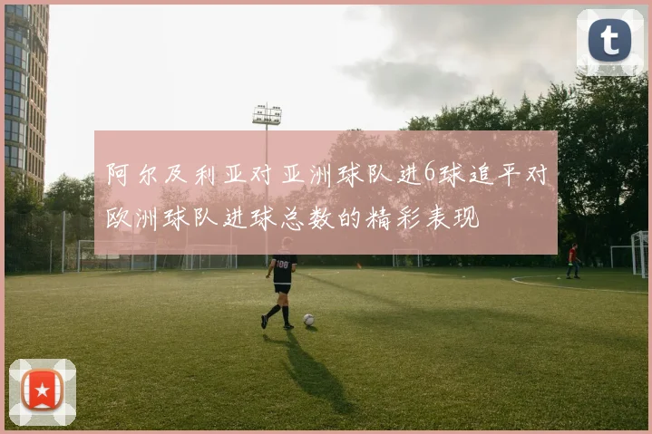 阿尔及利亚对亚洲球队进6球追平对欧洲球队进球总数的精彩表现