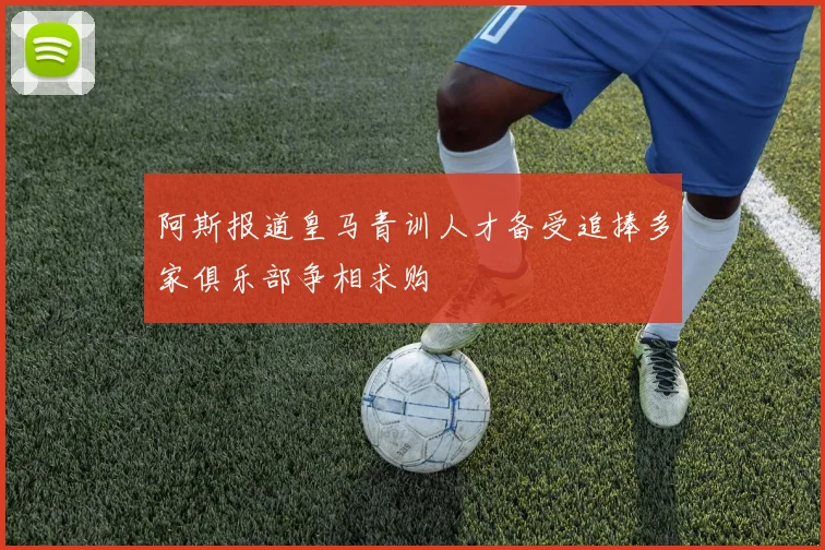阿斯报道皇马青训人才备受追捧多家俱乐部争相求购