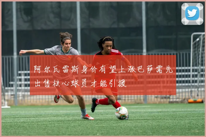 阿尔瓦雷斯身价有望上涨巴萨需先出售核心球员才能引援