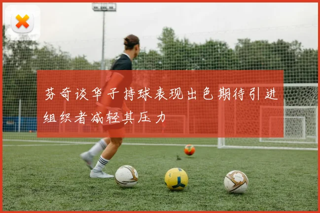 芬奇谈华子持球表现出色期待引进组织者减轻其压力