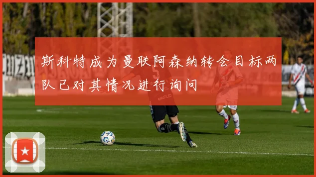 斯科特成为曼联阿森纳转会目标两队已对其情况进行询问