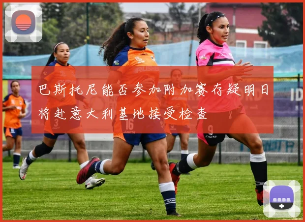 巴斯托尼能否参加附加赛存疑明日将赴意大利基地接受检查