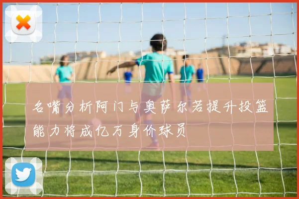 名嘴分析阿门与奥萨尔若提升投篮能力将成亿万身价球员