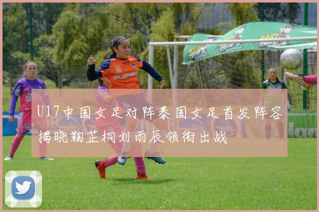 U17中国女足对阵泰国女足首发阵容揭晓鞠芷桐刘雨辰领衔出战