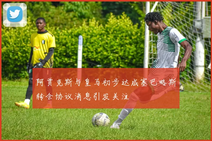 阿贾克斯与皇马初步达成塞巴略斯转会协议消息引发关注