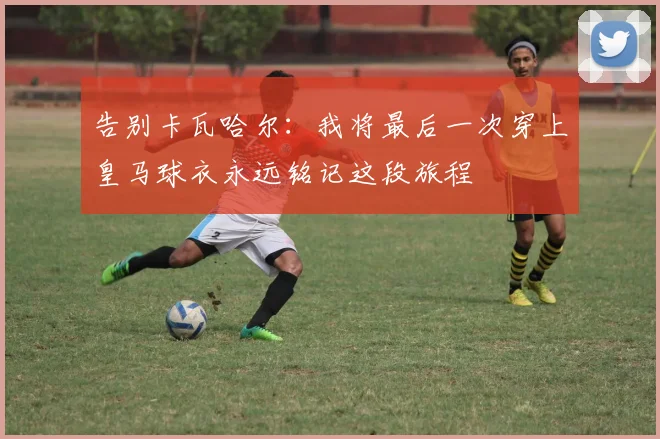 告别卡瓦哈尔：我将最后一次穿上皇马球衣永远铭记这段旅程