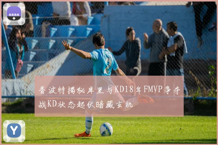 香波特揭秘库里与KD18年FMVP争夺战KD状态起伏暗藏玄机
