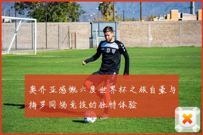 奥乔亚感慨六度世界杯之旅自豪与梅罗同场竞技的独特体验