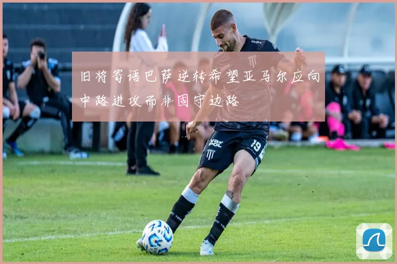 旧将寄语巴萨逆转希望亚马尔应向中路进攻而非固守边路