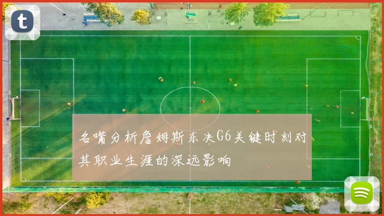 名嘴分析詹姆斯东决G6关键时刻对其职业生涯的深远影响