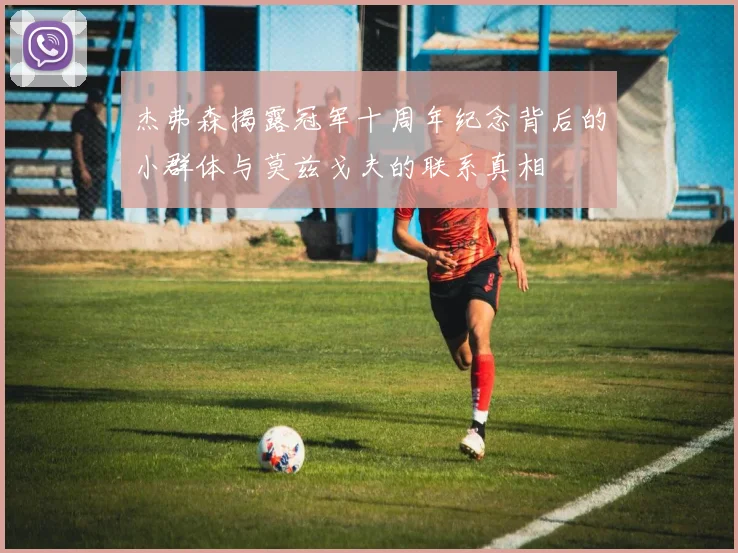 杰弗森揭露冠军十周年纪念背后的小群体与莫兹戈夫的联系真相
