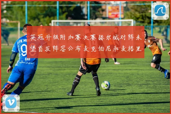 英冠升级附加赛决赛赫尔城对阵米堡首发阵容公布麦克伯尼和麦格里出战
