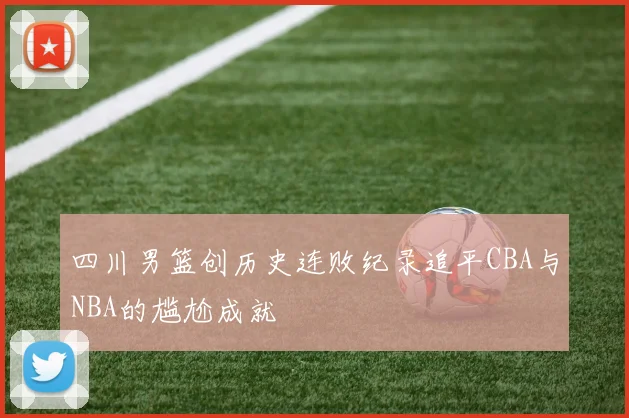 四川男篮创历史连败纪录追平CBA与NBA的尴尬成就