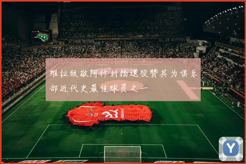 维拉致敬阿什利扬退役赞其为俱乐部近代史最佳球员之一
