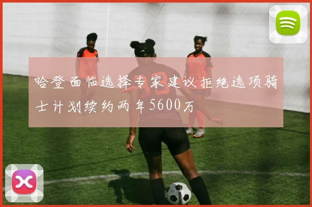 哈登面临选择专家建议拒绝选项骑士计划续约两年5600万