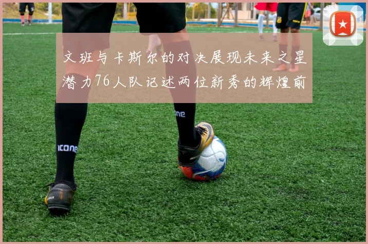 文班与卡斯尔的对决展现未来之星潜力76人队记述两位新秀的辉煌前景