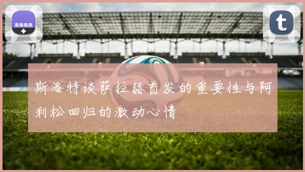 斯洛特谈萨拉赫首发的重要性与阿利松回归的激动心情