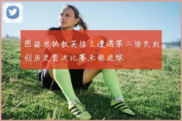 图赫尔执教英格兰遭遇第二场失利创历史首次比赛未能进球