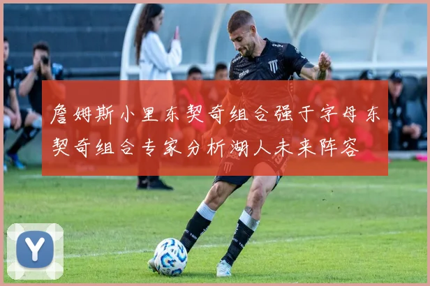 詹姆斯小里东契奇组合强于字母东契奇组合专家分析湖人未来阵容