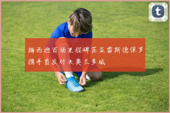 梅西迎百场里程碑苏亚雷斯德保罗携手首发对决奥兰多城
